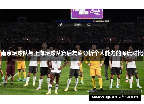 南京足球队与上海足球队赛后复盘分析个人能力的深度对比
