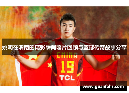 姚明在渭南的精彩瞬间照片回顾与篮球传奇故事分享