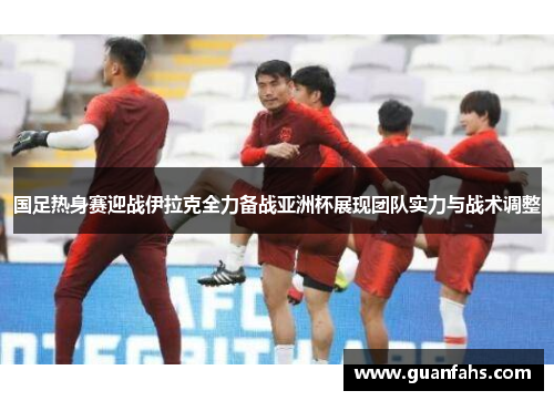 国足热身赛迎战伊拉克全力备战亚洲杯展现团队实力与战术调整